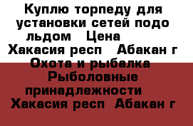 Куплю торпеду для установки сетей подо льдом › Цена ­ 500 - Хакасия респ., Абакан г. Охота и рыбалка » Рыболовные принадлежности   . Хакасия респ.,Абакан г.